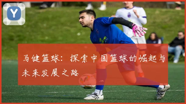 马健篮球：探索中国篮球的崛起与未来发展之路
