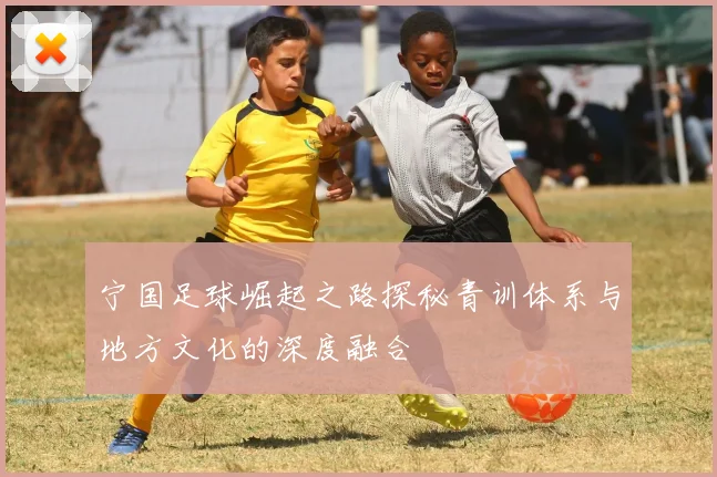 宁国足球崛起之路探秘青训体系与地方文化的深度融合