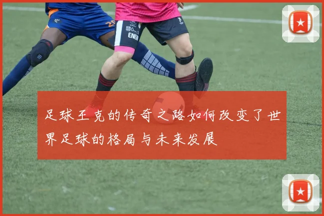足球王克的传奇之路如何改变了世界足球的格局与未来发展
