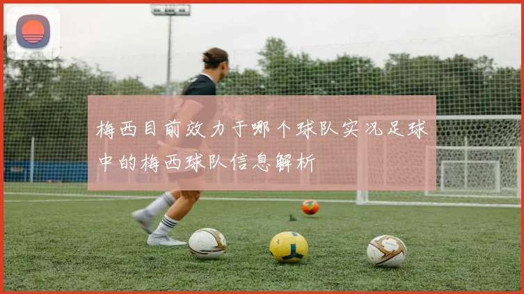 梅西目前效力于哪个球队实况足球中的梅西球队信息解析