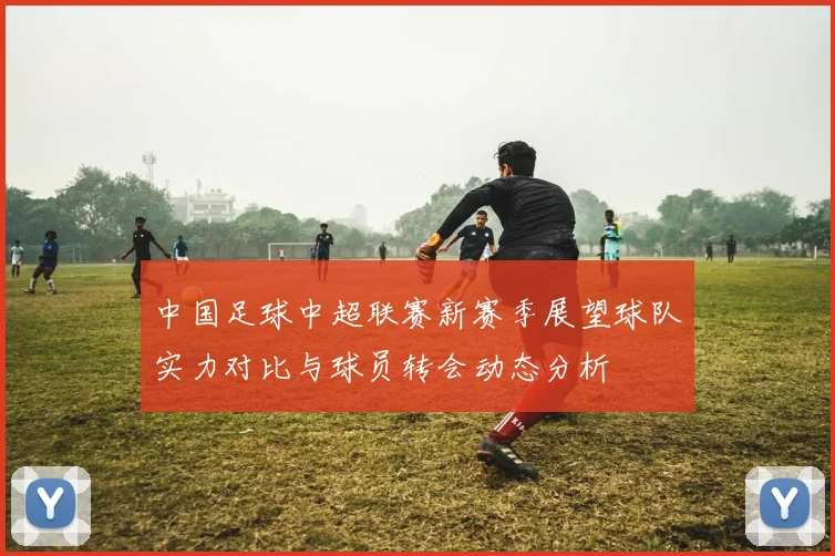 中国足球中超联赛新赛季展望球队实力对比与球员转会动态分析