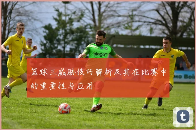 篮球三威胁技巧解析及其在比赛中的重要性与应用