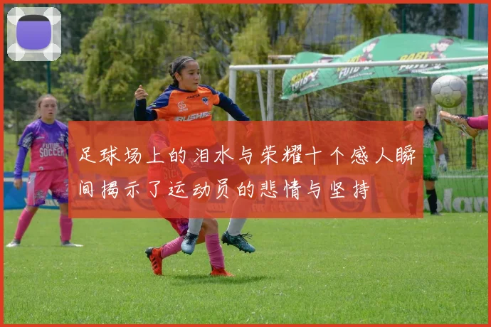 足球场上的泪水与荣耀十个感人瞬间揭示了运动员的悲情与坚持