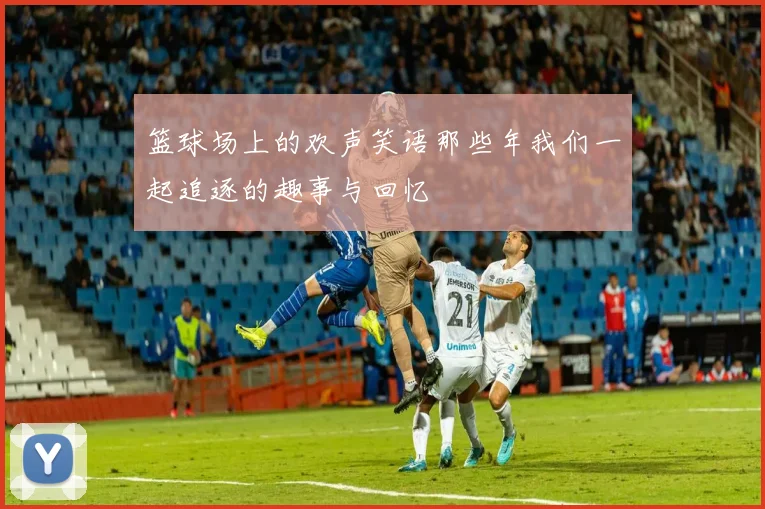 篮球场上的欢声笑语那些年我们一起追逐的趣事与回忆