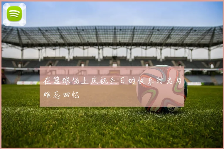 在篮球场上庆祝生日的快乐时光与难忘回忆