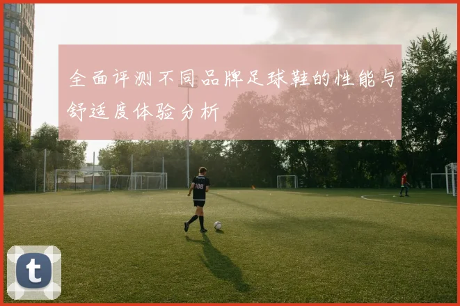 全面评测不同品牌足球鞋的性能与舒适度体验分析